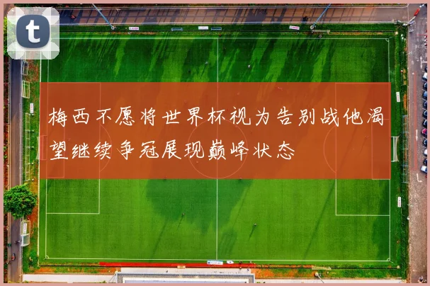 梅西不愿将世界杯视为告别战他渴望继续争冠展现巅峰状态