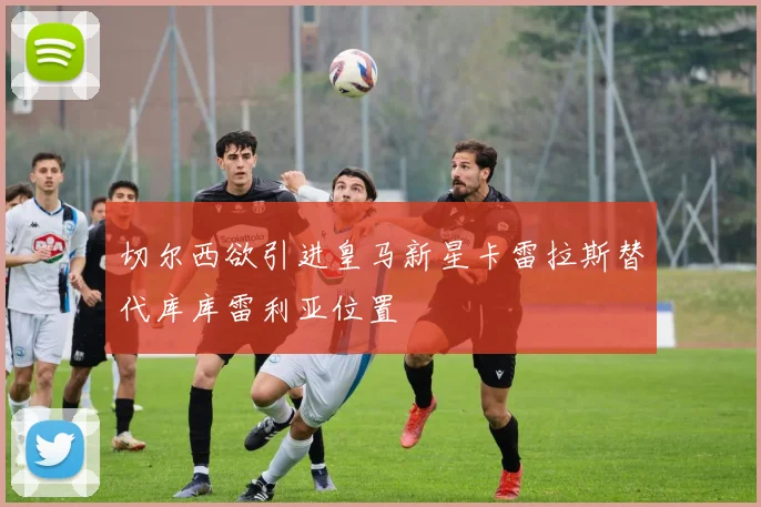 切尔西欲引进皇马新星卡雷拉斯替代库库雷利亚位置