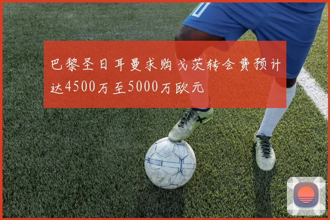 巴黎圣日耳曼求购戈茨转会费预计达4500万至5000万欧元