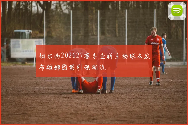 切尔西202627赛季全新主场球衣发布雄狮图案引领潮流