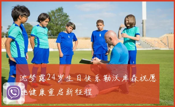 沈梦露24岁生日快乐勒沃库森祝愿她健康重启新征程
