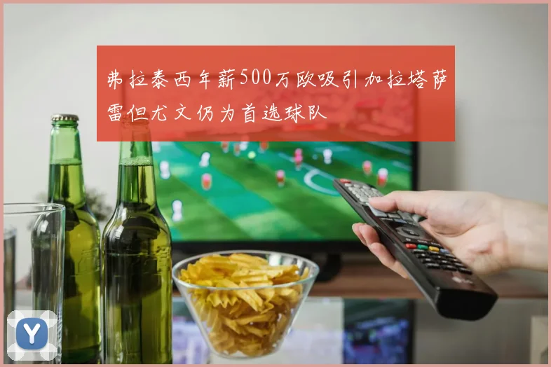 弗拉泰西年薪500万欧吸引加拉塔萨雷但尤文仍为首选球队