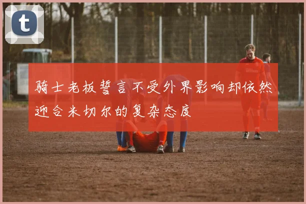 骑士老板誓言不受外界影响却依然迎合米切尔的复杂态度