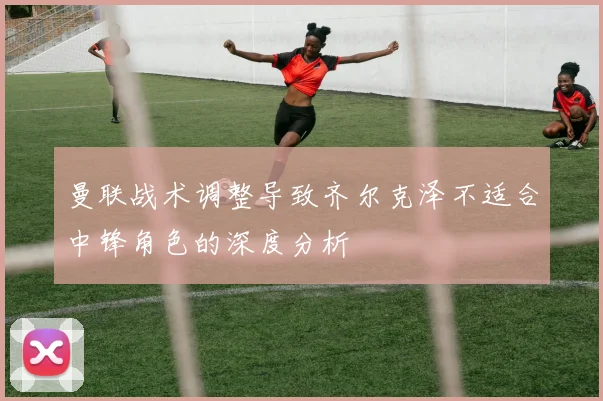 曼联战术调整导致齐尔克泽不适合中锋角色的深度分析