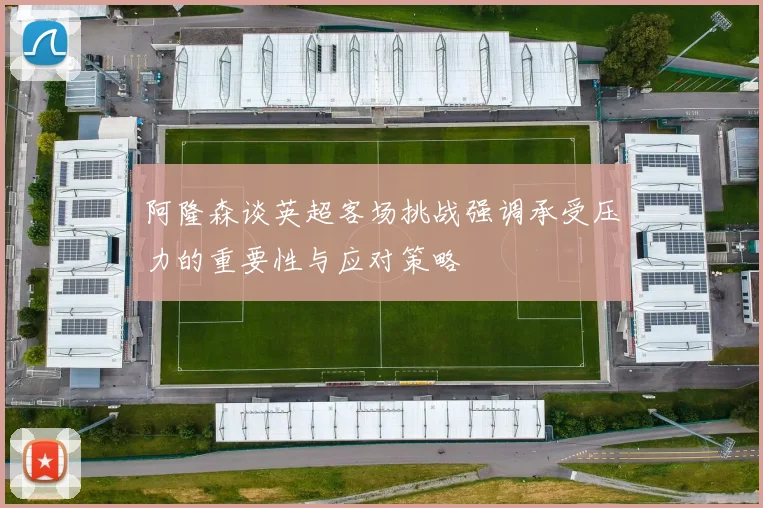 阿隆森谈英超客场挑战强调承受压力的重要性与应对策略