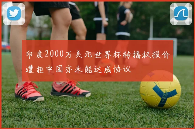 印度2000万美元世界杯转播权报价遭拒中国亦未能达成协议