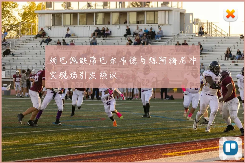 姆巴佩缺席巴尔韦德与琼阿梅尼冲突现场引发热议