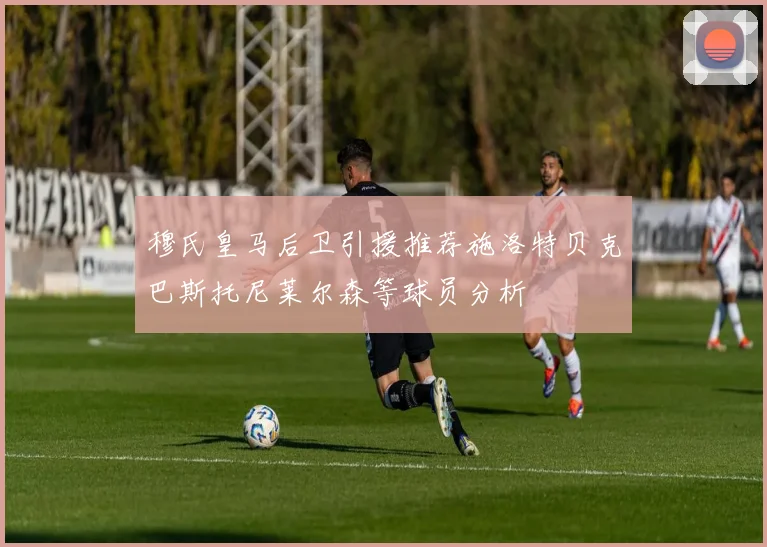 穆氏皇马后卫引援推荐施洛特贝克巴斯托尼莱尔森等球员分析
