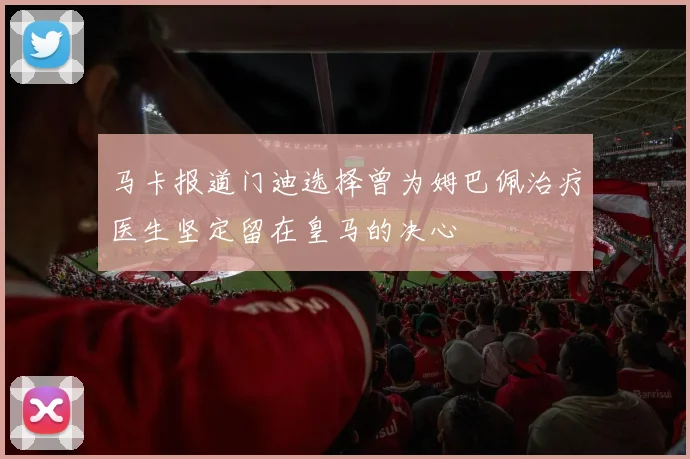 马卡报道门迪选择曾为姆巴佩治疗医生坚定留在皇马的决心