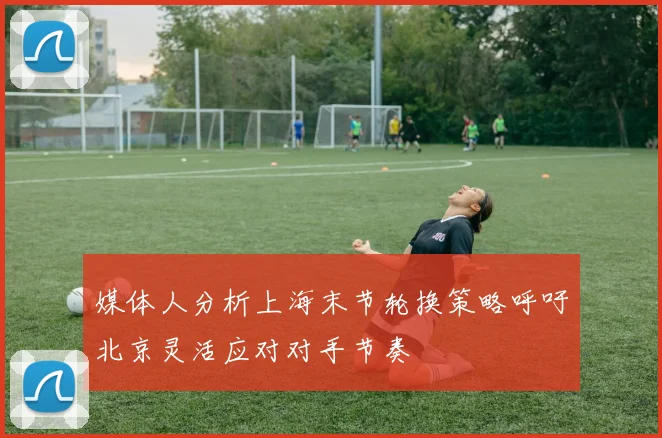 媒体人分析上海末节轮换策略呼吁北京灵活应对对手节奏
