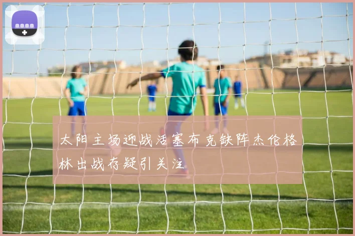 太阳主场迎战活塞布克缺阵杰伦格林出战存疑引关注