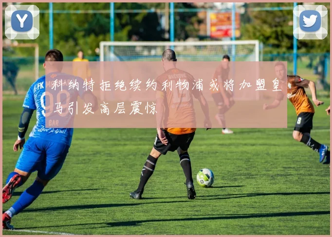 科纳特拒绝续约利物浦或将加盟皇马引发高层震惊