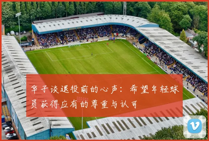 华子谈退役前的心声：希望年轻球员获得应有的尊重与认可