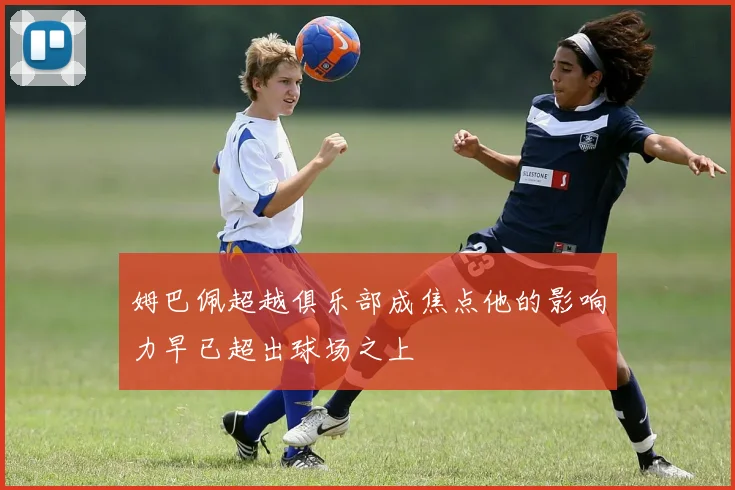 姆巴佩超越俱乐部成焦点他的影响力早已超出球场之上